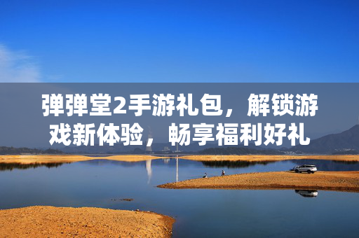 弹弹堂2手游礼包，解锁游戏新体验，畅享福利好礼