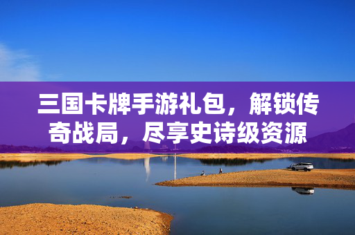 三国卡牌手游礼包，解锁传奇战局，尽享史诗级资源
