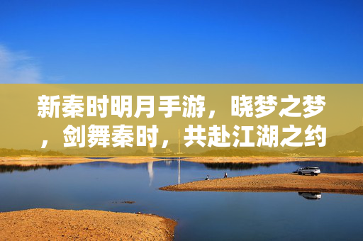 新秦时明月手游，晓梦之梦，剑舞秦时，共赴江湖之约——探寻墨家传人指尖的江湖