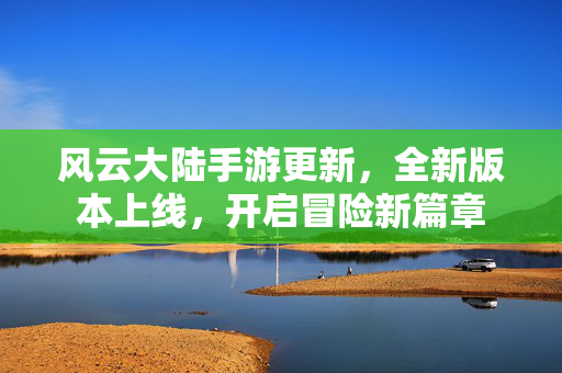 风云大陆手游更新，全新版本上线，开启冒险新篇章
