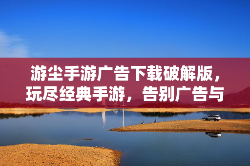 游尘手游广告下载破解版,玩尽经典手游,告别广告与限制的畅爽体验 游尘手游广告下载破解版,玩尽经典手游,告别广告与限制的畅爽体验