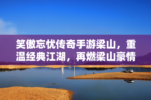 笑傲忘忧传奇手游梁山,重温经典江湖,再燃梁山豪情 笑傲忘忧传奇手游梁山,重温经典江湖,再燃梁山豪情