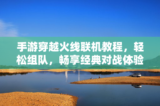 手游穿越火线联机教程,轻松组队,畅享经典对战体验 手游穿越火线联机教程,轻松组队,畅享经典对战体验