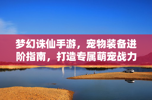 梦幻诛仙手游,宠物装备进阶指南,打造专属萌宠战力与颜值双丰收 梦幻诛仙手游,宠物装备进阶指南,打造专属萌宠战力与颜值双丰收