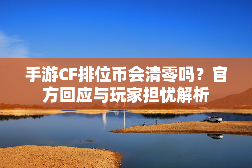 手游CF排位币会清零吗？官方回应与玩家担忧解析