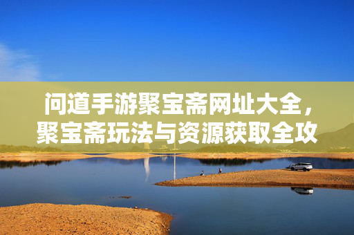 问道手游聚宝斋网址大全，聚宝斋玩法与资源获取全攻略