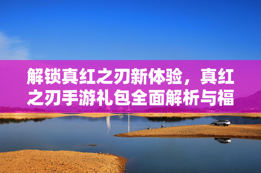 解锁真红之刃新体验,真红之刃手游礼包全面解析与福利指南 解锁真红之刃新体验,真红之刃手游礼包全面解析与福利指南
