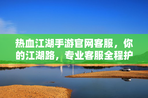 热血江湖手游官网客服,你的江湖路,专业客服全程护航 热血江湖手游官网客服,你的江湖路,专业客服全程护航