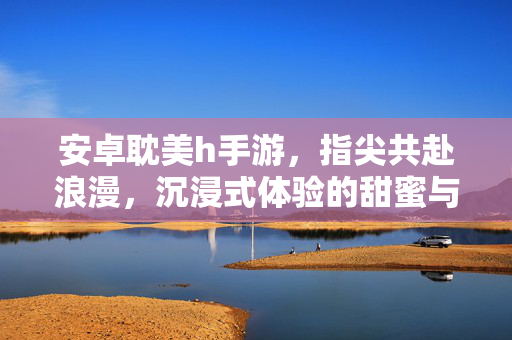 安卓耽美h手游,指尖共赴浪漫,沉浸式体验的甜蜜与激情之旅 安卓耽美h手游,指尖共赴浪漫,沉浸式体验的甜蜜与激情之旅