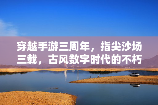 穿越手游三周年,指尖沙场三载,古风数字时代的不朽回响 穿越手游三周年,指尖沙场三载,古风数字时代的不朽回响