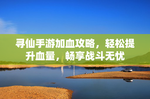 寻仙手游加血攻略,轻松提升血量,畅享战斗无忧 寻仙手游加血攻略,轻松提升血量,畅享战斗无忧