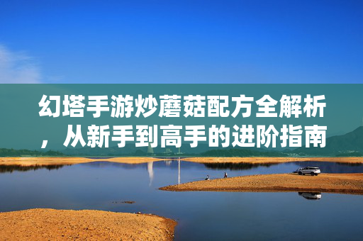 幻塔手游炒蘑菇配方全解析,从新手到高手的进阶指南 幻塔手游炒蘑菇配方全解析,从新手到高手的进阶指南