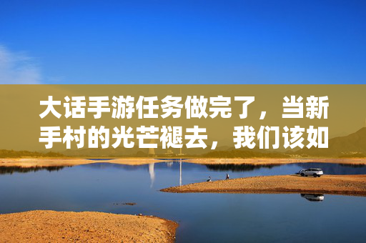 大话手游任务做完了,当新手村的光芒褪去,我们该如何续写江湖篇章? 大话手游任务做完了,当新手村的光芒褪去,我们该如何续写江湖篇章?
