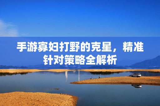 手游寡妇打野的克星,精准针对策略全解析 手游寡妇打野的克星,精准针对策略全解析