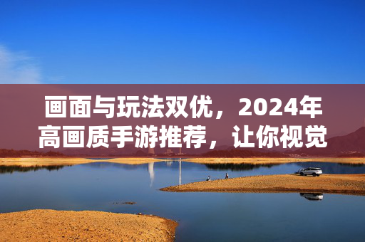画面与玩法双优,2024年高画质手游推荐,让你视觉与体验双重满足 画面与玩法双优,2024年高画质手游推荐,让你视觉与体验双重满足