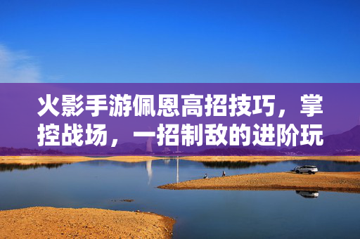 火影手游佩恩高招技巧,掌控战场,一招制敌的进阶玩法解析 火影手游佩恩高招技巧,掌控战场,一招制敌的进阶玩法解析