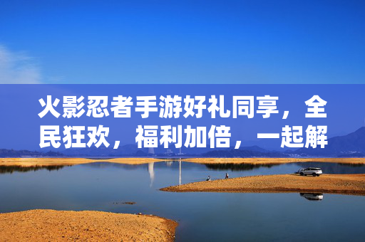 火影忍者手游好礼同享,全民狂欢,福利加倍,一起解锁忍者新体验! 火影忍者手游好礼同享,全民狂欢,福利加倍,一起解锁忍者新体验!