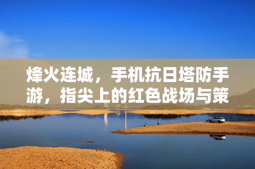 烽火连城,手机抗日塔防手游,指尖上的红色战场与策略博弈 烽火连城,手机抗日塔防手游,指尖上的红色战场与策略博弈