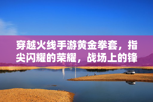 穿越火线手游黄金拳套,指尖闪耀的荣耀,战场上的锋芒 穿越火线手游黄金拳套,指尖闪耀的荣耀,战场上的锋芒