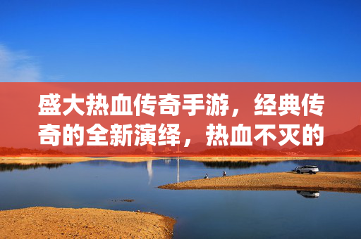 盛大热血传奇手游,经典传奇的全新演绎,热血不灭的永恒魅力 盛大热血传奇手游,经典传奇的全新演绎,热血不灭的永恒魅力