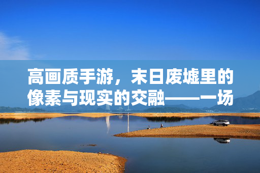 高画质手游,末日废墟里的像素与现实的交融——一场视觉与情感的废土之旅 高画质手游,末日废墟里的像素与现实的交融——一场视觉与情感的废土之旅