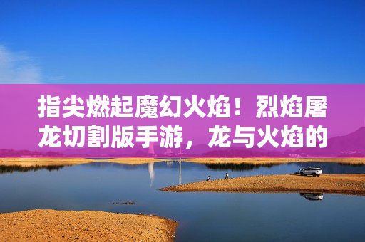 指尖燃起魔幻火焰!烈焰屠龙切割版手游,龙与火焰的极致切割冒险 指尖燃起魔幻火焰!烈焰屠龙切割版手游,龙与火焰的极致切割冒险