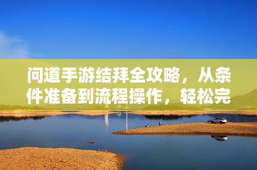 问道手游结拜全攻略,从条件准备到流程操作,轻松完成结拜 问道手游结拜全攻略,从条件准备到流程操作,轻松完成结拜