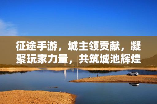 征途手游,城主领贡献,凝聚玩家力量,共筑城池辉煌 征途手游,城主领贡献,凝聚玩家力量,共筑城池辉煌