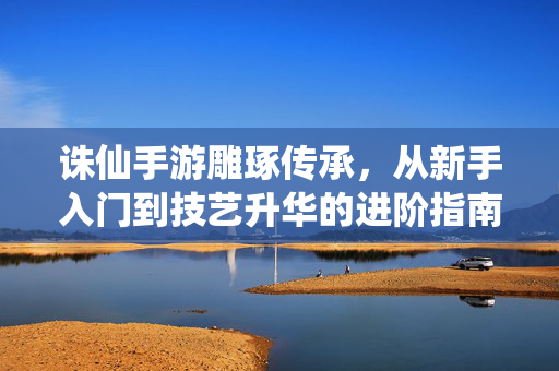 诛仙手游雕琢传承,从新手入门到技艺升华的进阶指南 诛仙手游雕琢传承,从新手入门到技艺升华的进阶指南