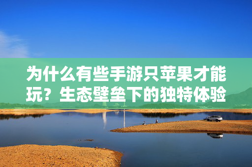为什么有些手游只苹果才能玩?生态壁垒下的独特体验与开发逻辑 为什么有些手游只苹果才能玩?生态壁垒下的独特体验与开发逻辑