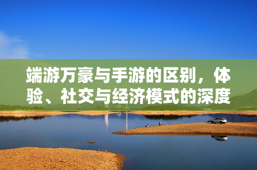 端游万豪与手游的区别,体验、社交与经济模式的深度解析 端游万豪与手游的区别,体验、社交与经济模式的深度解析