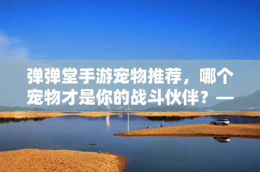 弹弹堂手游宠物推荐,哪个宠物才是你的战斗伙伴?——深度解析各类型宠物优势与选择策略 弹弹堂手游宠物推荐,哪个宠物才是你的战斗伙伴?——深度解析各类型宠物优势与选择策略
