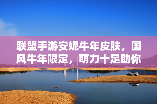 联盟手游安妮牛年皮肤,国风牛年限定,萌力十足助你峡谷称霸 联盟手游安妮牛年皮肤,国风牛年限定,萌力十足助你峡谷称霸