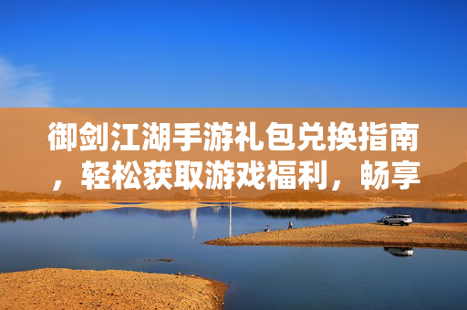 御剑江湖手游礼包兑换指南,轻松获取游戏福利,畅享江湖豪情 御剑江湖手游礼包兑换指南,轻松获取游戏福利,畅享江湖豪情