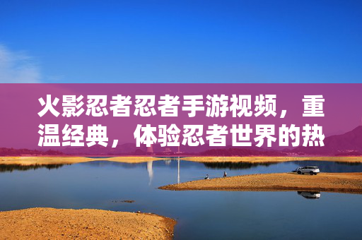 火影忍者忍者手游视频,重温经典,体验忍者世界的热血对决 火影忍者忍者手游视频,重温经典,体验忍者世界的热血对决