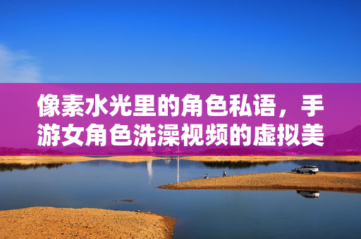 像素水光里的角色私语,手游女角色洗澡视频的虚拟美学与玩家互动探析 像素水光里的角色私语,手游女角色洗澡视频的虚拟美学与玩家互动探析