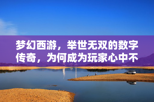 梦幻西游,举世无双的数字传奇,为何成为玩家心中不朽的经典? 梦幻西游,举世无双的数字传奇,为何成为玩家心中不朽的经典?