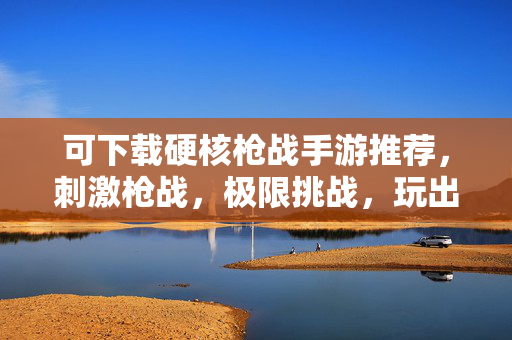 可下载硬核枪战手游推荐，刺激枪战，极限挑战，玩出真我！
