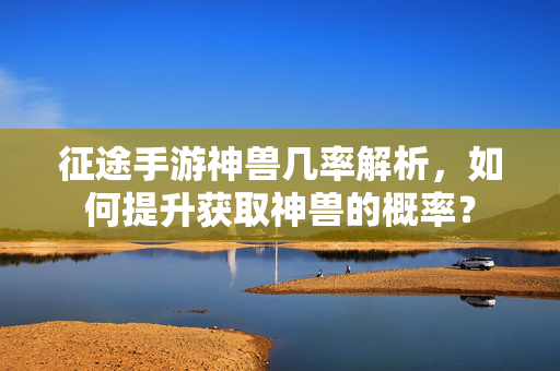 征途手游神兽几率解析,如何提升获取神兽的概率? 征途手游神兽几率解析,如何提升获取神兽的概率?