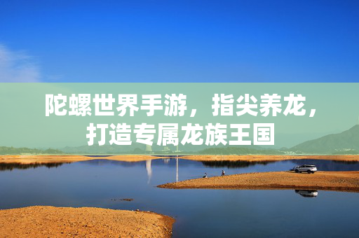 陀螺世界手游，指尖养龙，打造专属龙族王国