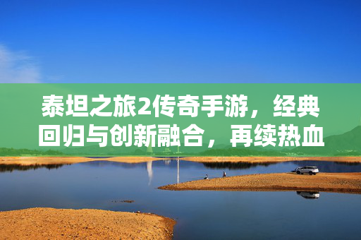 泰坦之旅2传奇手游,经典回归与创新融合,再续热血传奇新篇章 泰坦之旅2传奇手游,经典回归与创新融合,再续热血传奇新篇章