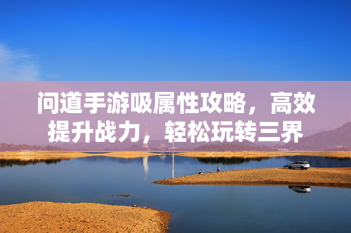 问道手游吸属性攻略,高效提升战力,轻松玩转三界 问道手游吸属性攻略,高效提升战力,轻松玩转三界