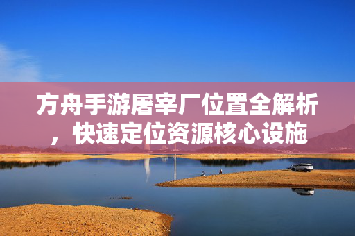 方舟手游屠宰厂位置全解析,快速定位资源核心设施 方舟手游屠宰厂位置全解析,快速定位资源核心设施