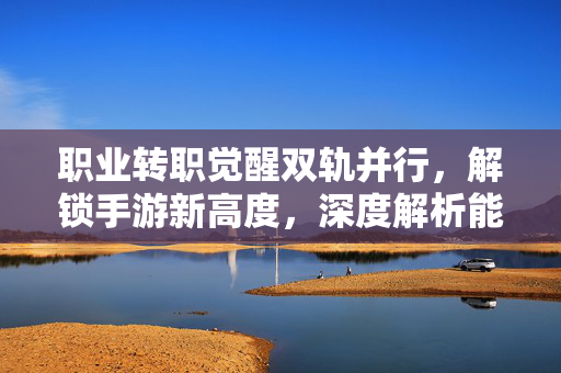 职业转职觉醒双轨并行，解锁手游新高度，深度解析能转职觉醒的手游魅力与玩法革新
