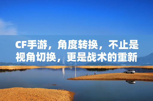 CF手游,角度转换,不止是视角切换,更是战术的重新定义——从新手到高手的视角进化之路 CF手游,角度转换,不止是视角切换,更是战术的重新定义——从新手到高手的视角进化之路