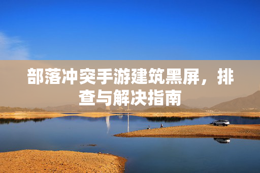 部落冲突手游建筑黑屏,排查与解决指南 部落冲突手游建筑黑屏,排查与解决指南