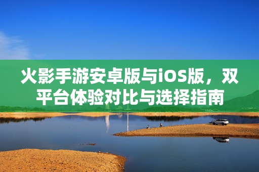 火影手游安卓版与iOS版,双平台体验对比与选择指南 火影手游安卓版与iOS版,双平台体验对比与选择指南