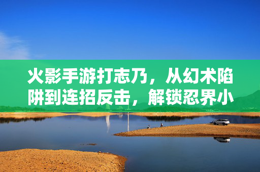 火影手游打志乃，从幻术陷阱到连招反击，解锁忍界小狐狸的实战秘籍