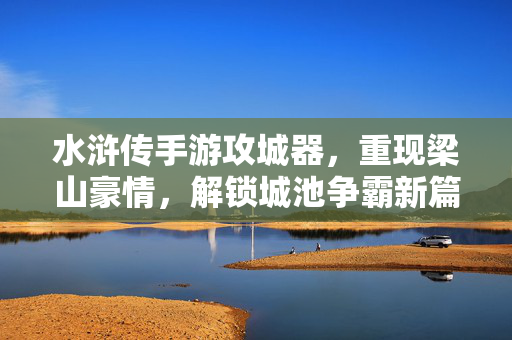 水浒传手游攻城器，重现梁山豪情，解锁城池争霸新篇章