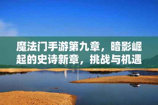 魔法门手游第九章,暗影崛起的史诗新章,挑战与机遇的交织 魔法门手游第九章,暗影崛起的史诗新章,挑战与机遇的交织